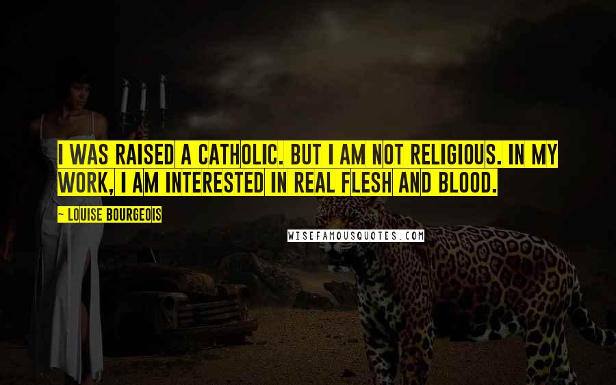 Louise Bourgeois Quotes: I was raised a Catholic. But I am not religious. In my work, I am interested in real flesh and blood.