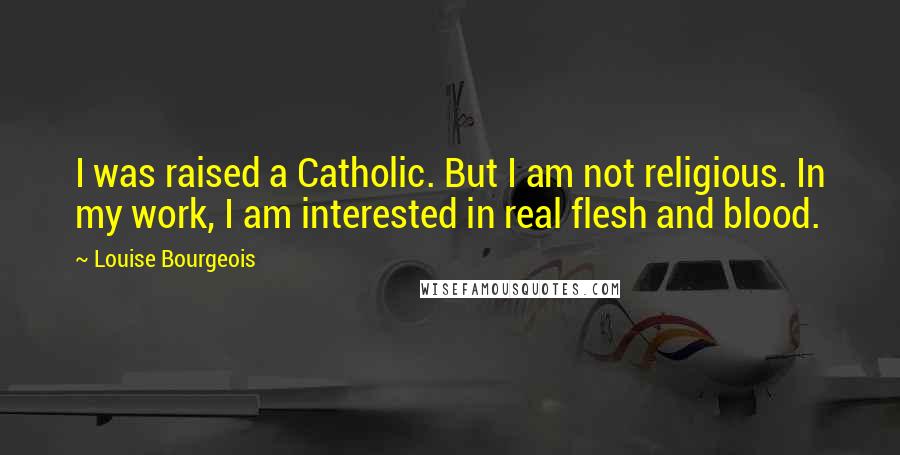 Louise Bourgeois Quotes: I was raised a Catholic. But I am not religious. In my work, I am interested in real flesh and blood.