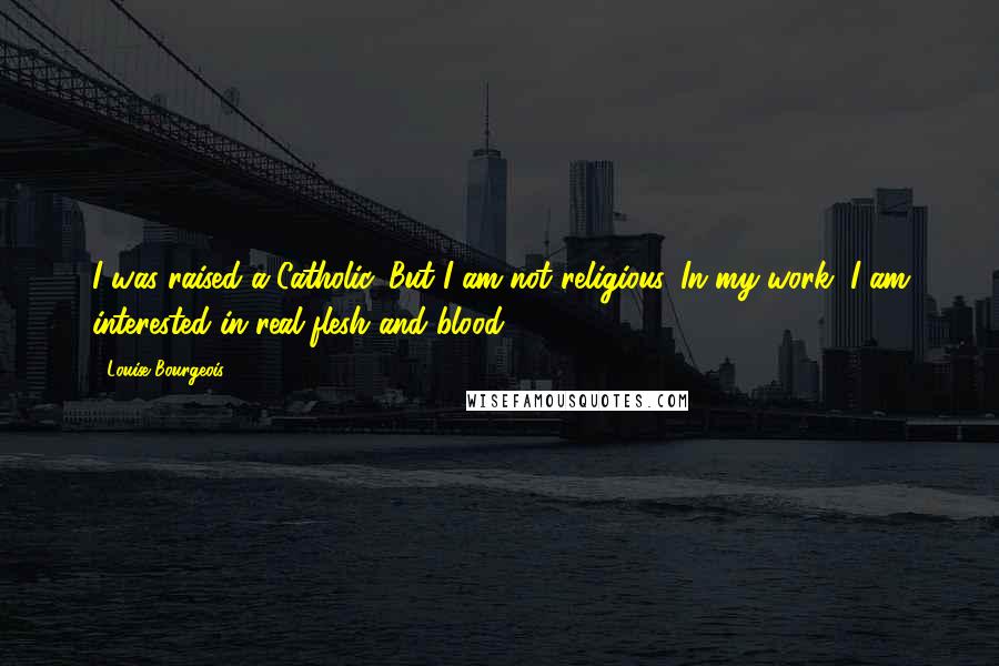 Louise Bourgeois Quotes: I was raised a Catholic. But I am not religious. In my work, I am interested in real flesh and blood.