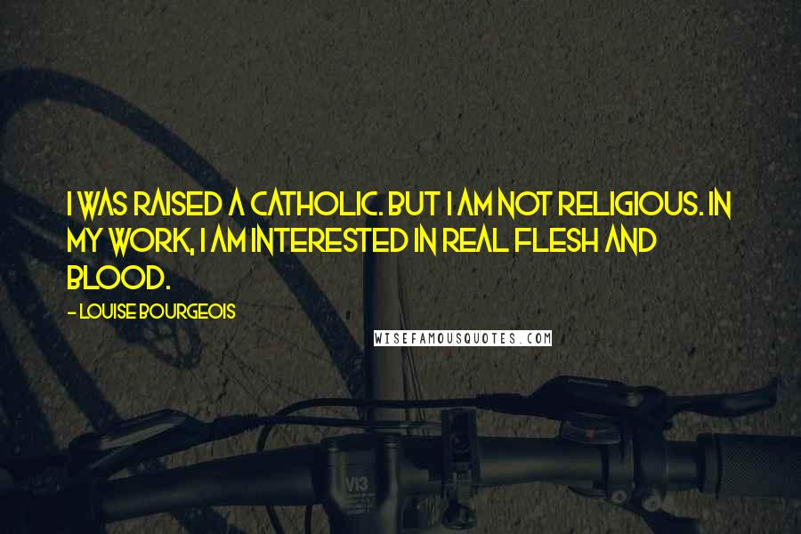 Louise Bourgeois Quotes: I was raised a Catholic. But I am not religious. In my work, I am interested in real flesh and blood.