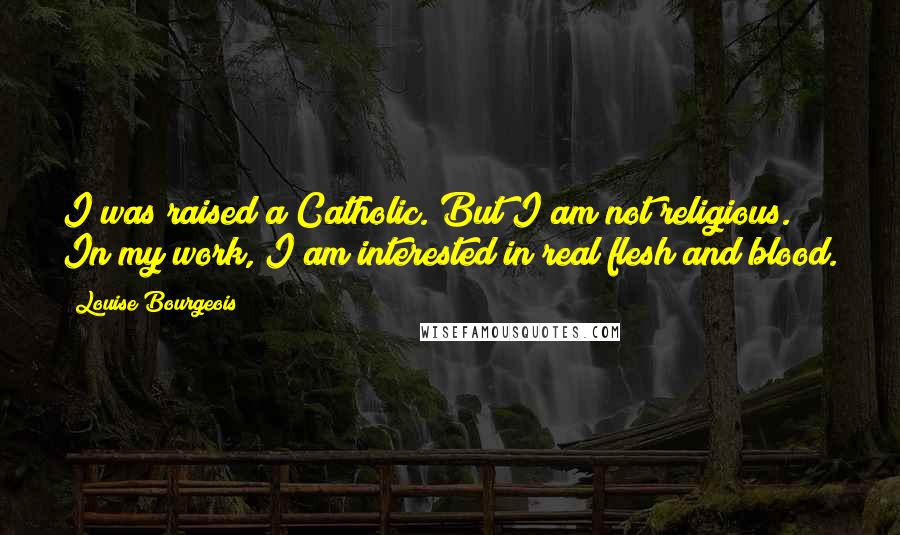 Louise Bourgeois Quotes: I was raised a Catholic. But I am not religious. In my work, I am interested in real flesh and blood.