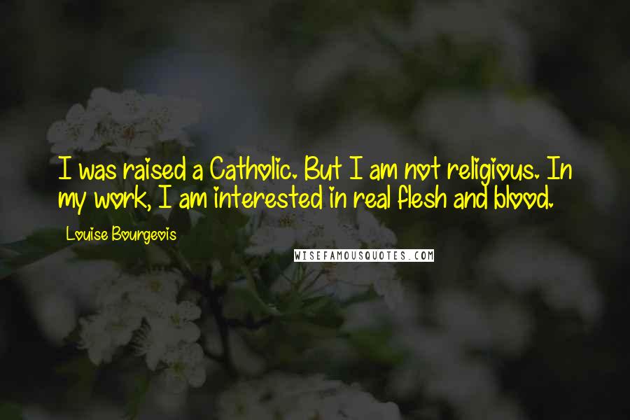 Louise Bourgeois Quotes: I was raised a Catholic. But I am not religious. In my work, I am interested in real flesh and blood.