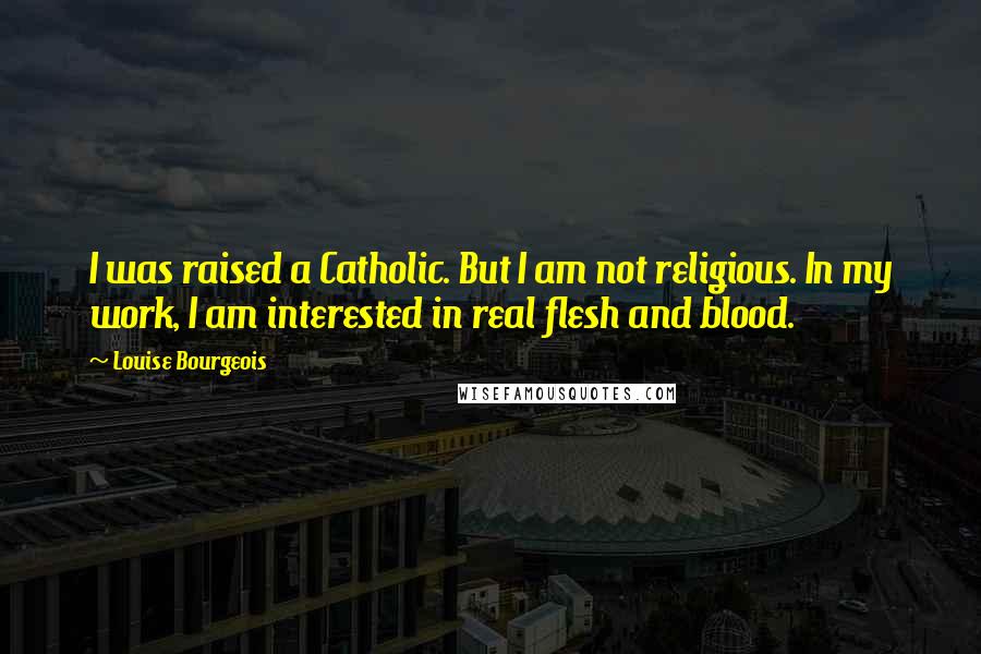 Louise Bourgeois Quotes: I was raised a Catholic. But I am not religious. In my work, I am interested in real flesh and blood.