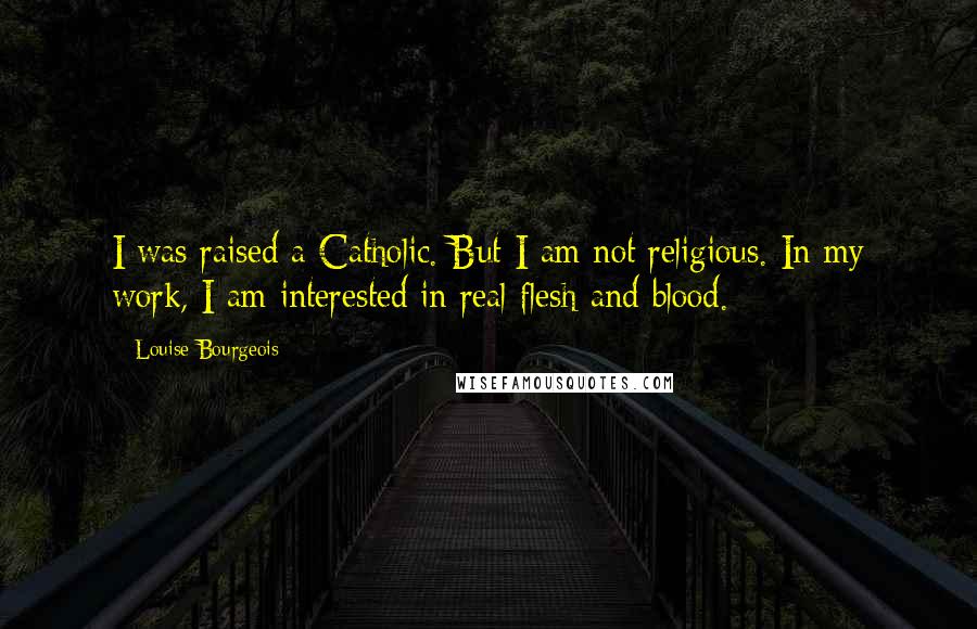 Louise Bourgeois Quotes: I was raised a Catholic. But I am not religious. In my work, I am interested in real flesh and blood.