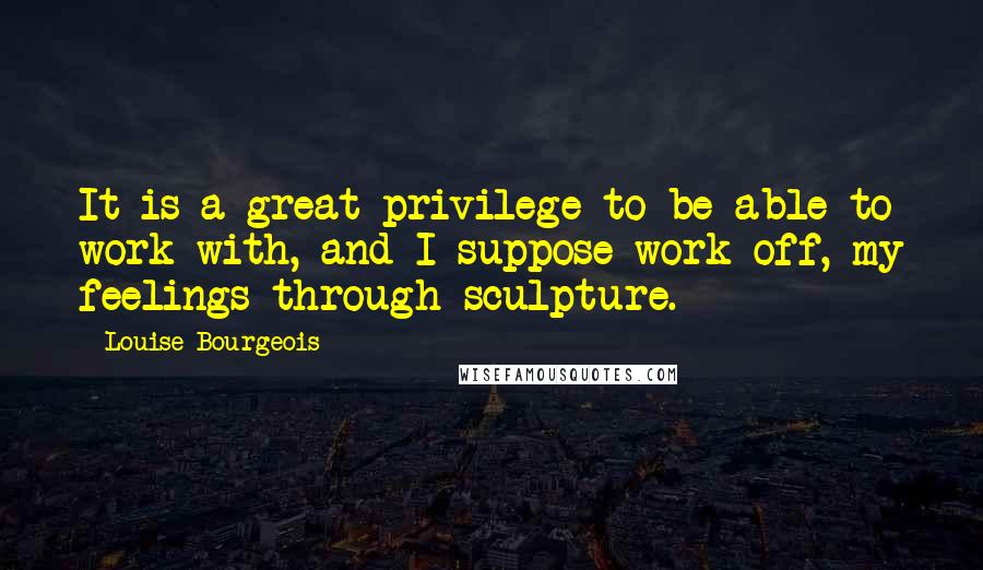 Louise Bourgeois Quotes: It is a great privilege to be able to work with, and I suppose work off, my feelings through sculpture.