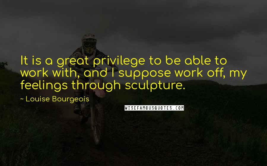 Louise Bourgeois Quotes: It is a great privilege to be able to work with, and I suppose work off, my feelings through sculpture.
