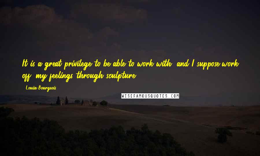 Louise Bourgeois Quotes: It is a great privilege to be able to work with, and I suppose work off, my feelings through sculpture.