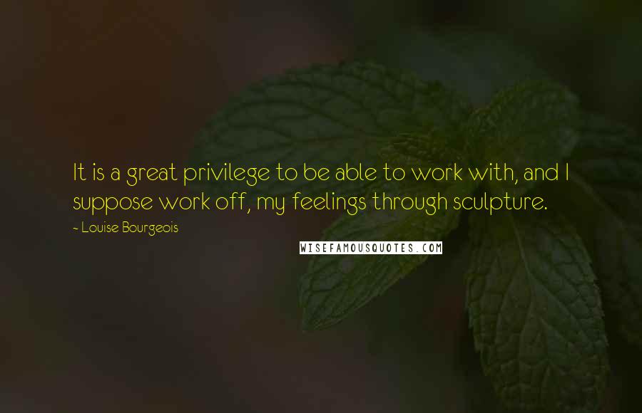 Louise Bourgeois Quotes: It is a great privilege to be able to work with, and I suppose work off, my feelings through sculpture.