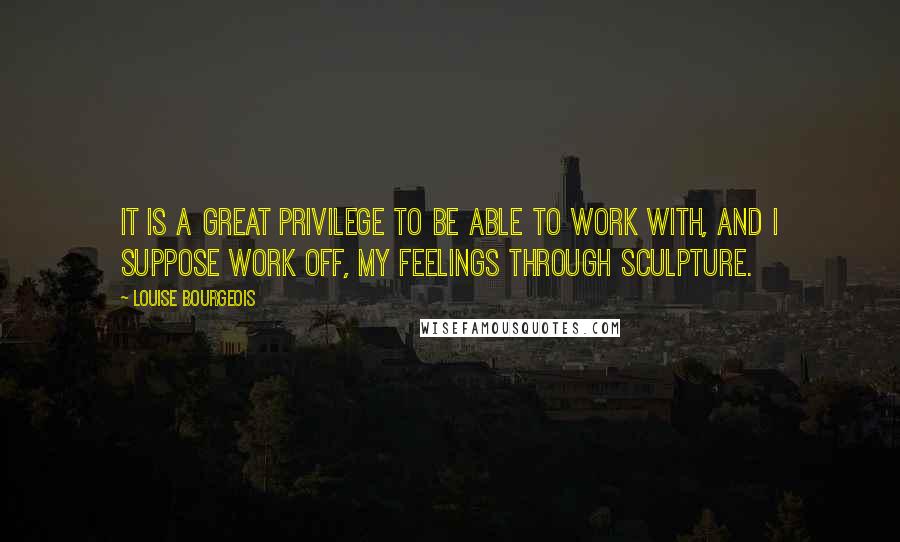 Louise Bourgeois Quotes: It is a great privilege to be able to work with, and I suppose work off, my feelings through sculpture.