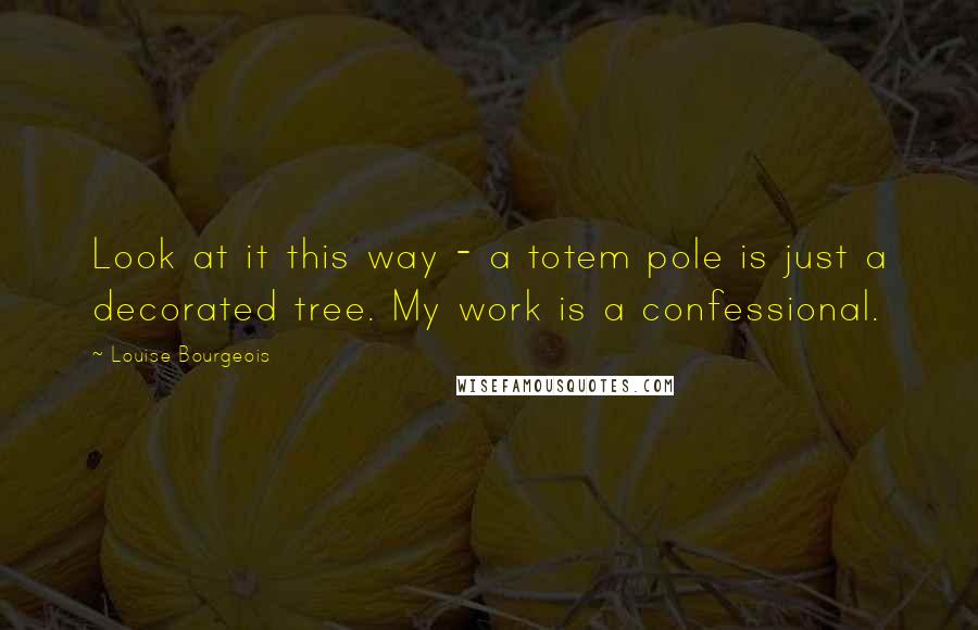 Louise Bourgeois Quotes: Look at it this way - a totem pole is just a decorated tree. My work is a confessional.