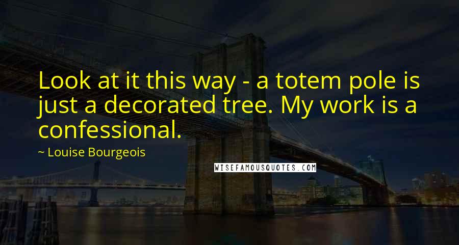 Louise Bourgeois Quotes: Look at it this way - a totem pole is just a decorated tree. My work is a confessional.