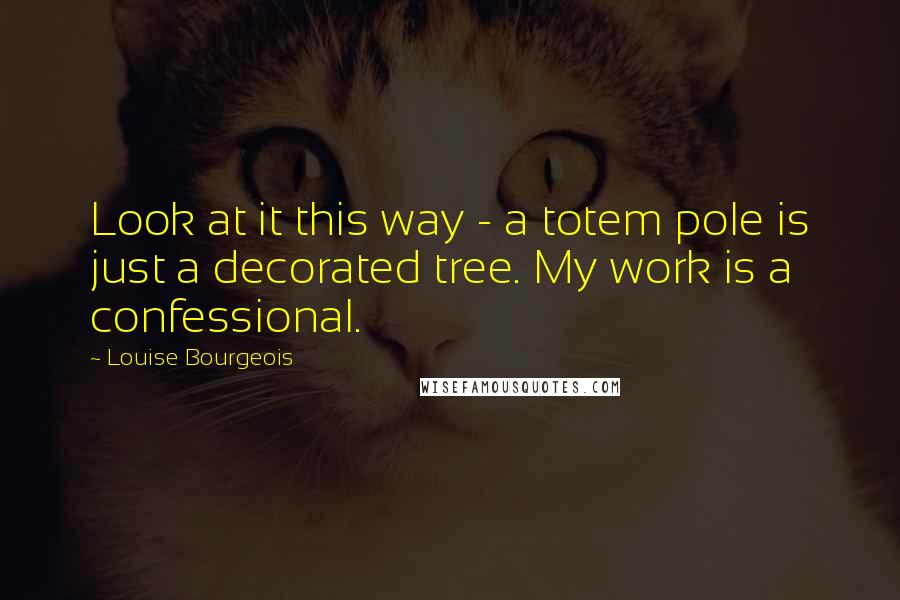 Louise Bourgeois Quotes: Look at it this way - a totem pole is just a decorated tree. My work is a confessional.