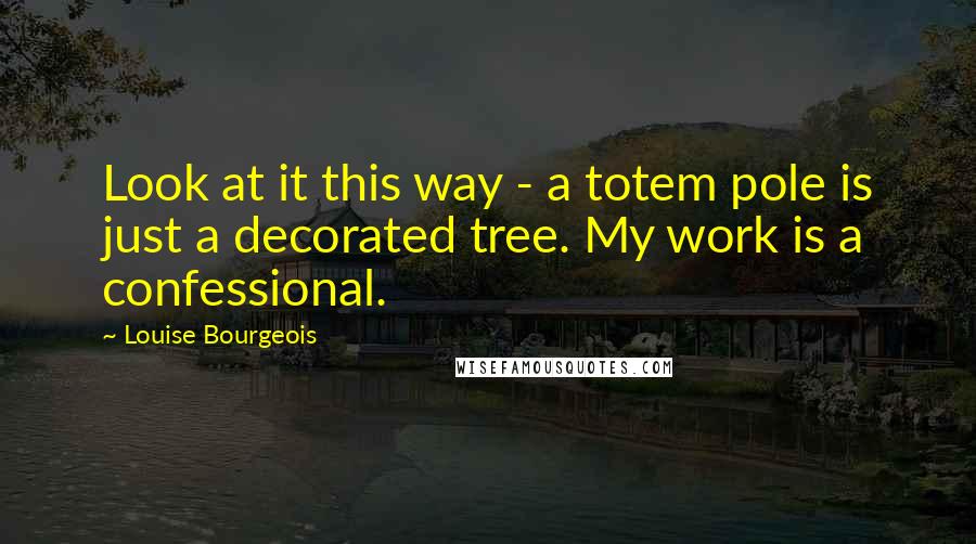 Louise Bourgeois Quotes: Look at it this way - a totem pole is just a decorated tree. My work is a confessional.