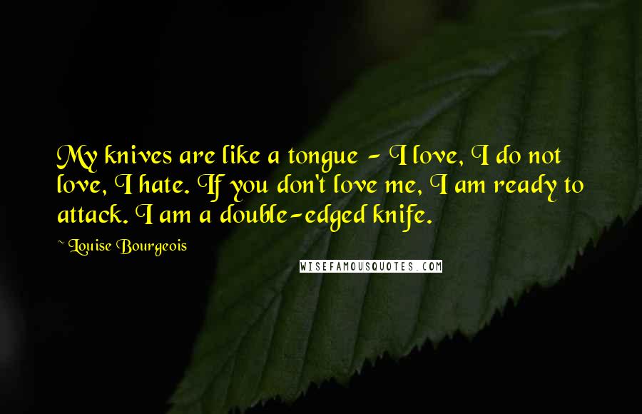 Louise Bourgeois Quotes: My knives are like a tongue - I love, I do not love, I hate. If you don't love me, I am ready to attack. I am a double-edged knife.