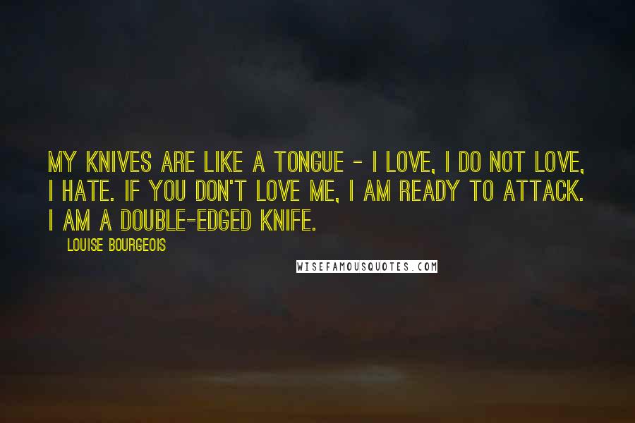 Louise Bourgeois Quotes: My knives are like a tongue - I love, I do not love, I hate. If you don't love me, I am ready to attack. I am a double-edged knife.