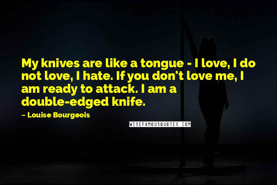 Louise Bourgeois Quotes: My knives are like a tongue - I love, I do not love, I hate. If you don't love me, I am ready to attack. I am a double-edged knife.