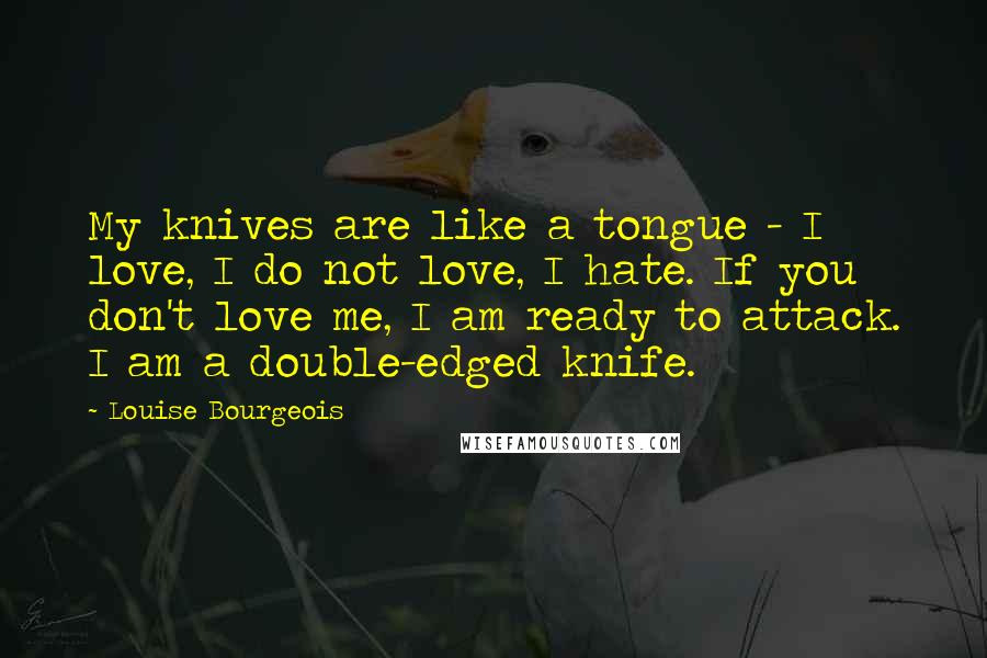 Louise Bourgeois Quotes: My knives are like a tongue - I love, I do not love, I hate. If you don't love me, I am ready to attack. I am a double-edged knife.