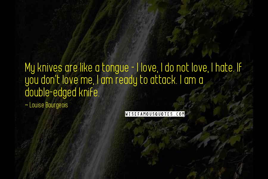Louise Bourgeois Quotes: My knives are like a tongue - I love, I do not love, I hate. If you don't love me, I am ready to attack. I am a double-edged knife.