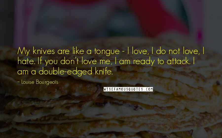 Louise Bourgeois Quotes: My knives are like a tongue - I love, I do not love, I hate. If you don't love me, I am ready to attack. I am a double-edged knife.