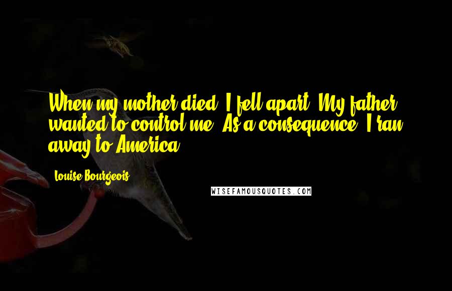 Louise Bourgeois Quotes: When my mother died, I fell apart. My father wanted to control me. As a consequence, I ran away to America.