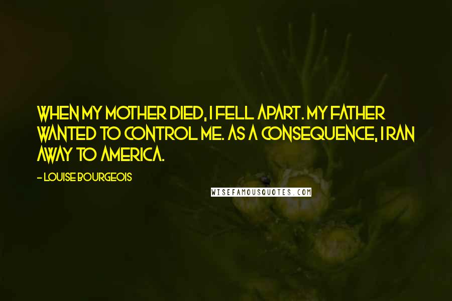 Louise Bourgeois Quotes: When my mother died, I fell apart. My father wanted to control me. As a consequence, I ran away to America.