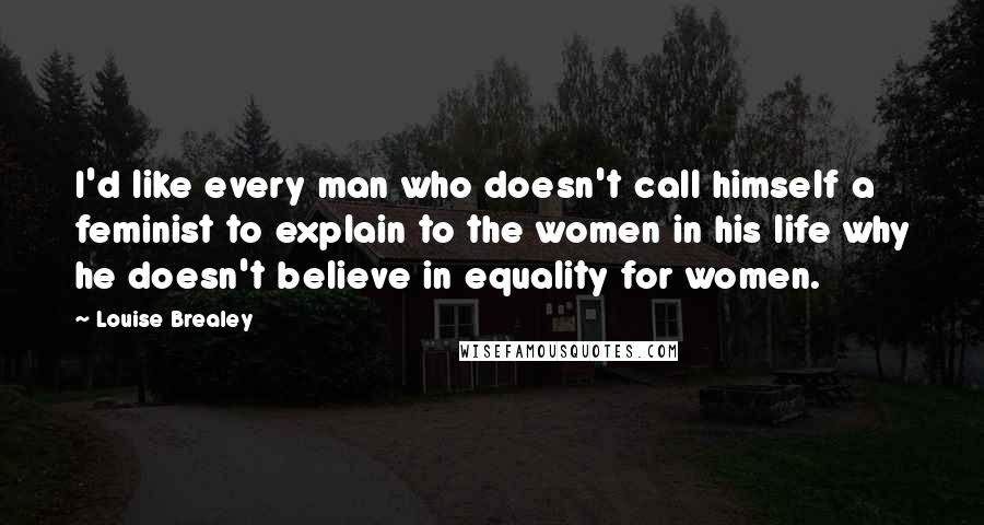 Louise Brealey Quotes: I'd like every man who doesn't call himself a feminist to explain to the women in his life why he doesn't believe in equality for women.