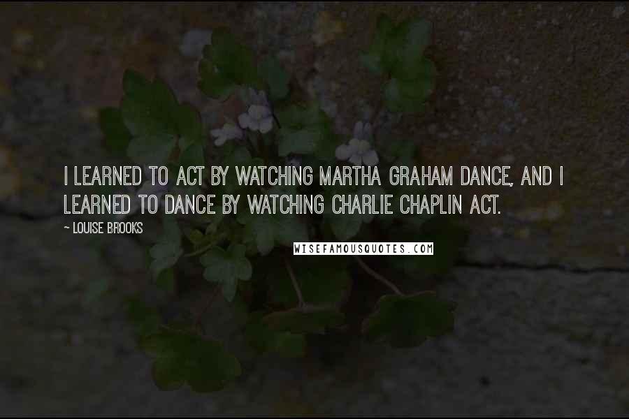 Louise Brooks Quotes: I learned to act by watching Martha Graham dance, and I learned to dance by watching Charlie Chaplin act.