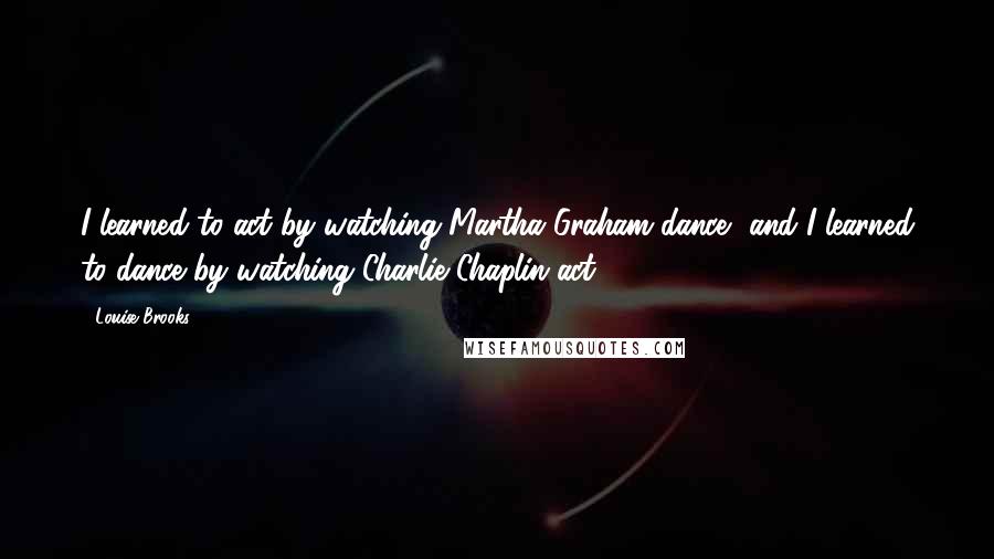 Louise Brooks Quotes: I learned to act by watching Martha Graham dance, and I learned to dance by watching Charlie Chaplin act.