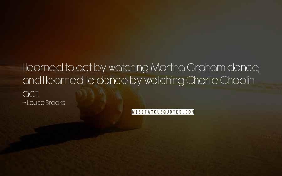 Louise Brooks Quotes: I learned to act by watching Martha Graham dance, and I learned to dance by watching Charlie Chaplin act.