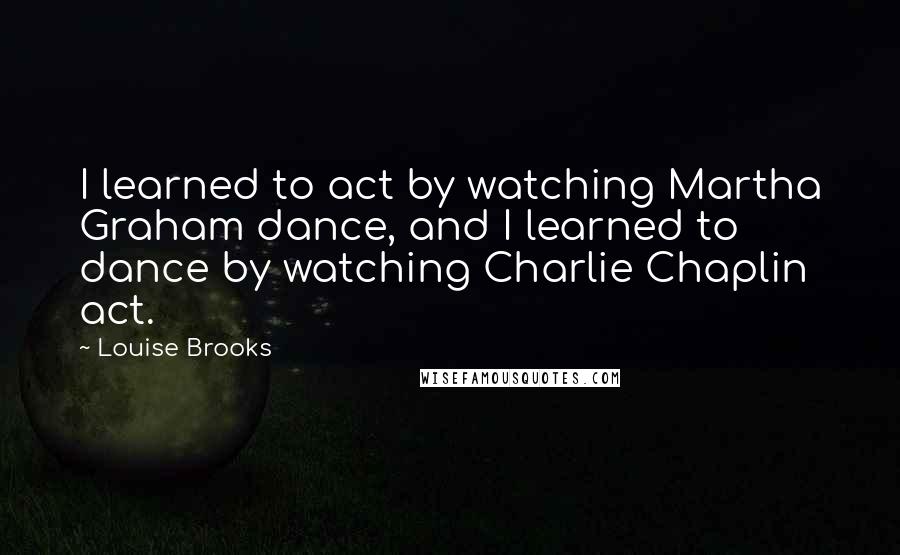 Louise Brooks Quotes: I learned to act by watching Martha Graham dance, and I learned to dance by watching Charlie Chaplin act.