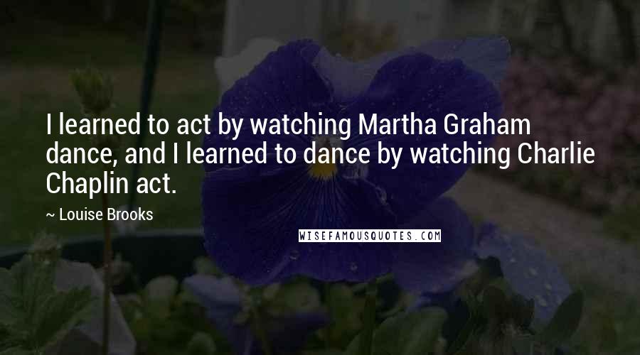 Louise Brooks Quotes: I learned to act by watching Martha Graham dance, and I learned to dance by watching Charlie Chaplin act.