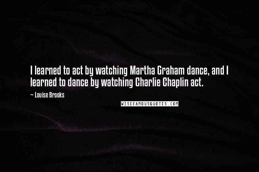 Louise Brooks Quotes: I learned to act by watching Martha Graham dance, and I learned to dance by watching Charlie Chaplin act.