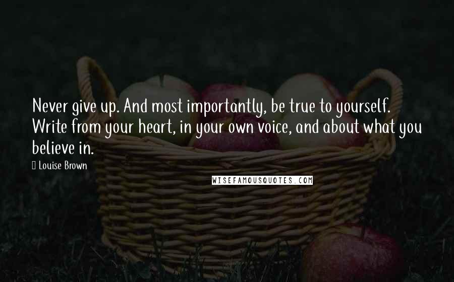 Louise Brown Quotes: Never give up. And most importantly, be true to yourself. Write from your heart, in your own voice, and about what you believe in.