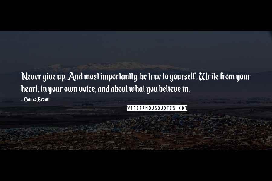 Louise Brown Quotes: Never give up. And most importantly, be true to yourself. Write from your heart, in your own voice, and about what you believe in.