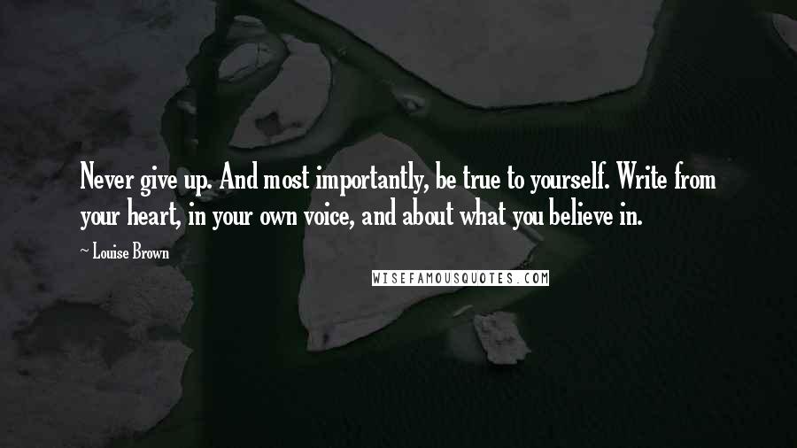 Louise Brown Quotes: Never give up. And most importantly, be true to yourself. Write from your heart, in your own voice, and about what you believe in.