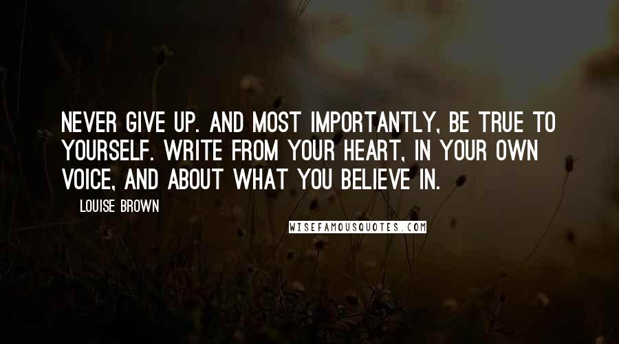 Louise Brown Quotes: Never give up. And most importantly, be true to yourself. Write from your heart, in your own voice, and about what you believe in.