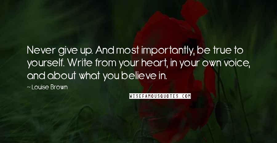 Louise Brown Quotes: Never give up. And most importantly, be true to yourself. Write from your heart, in your own voice, and about what you believe in.