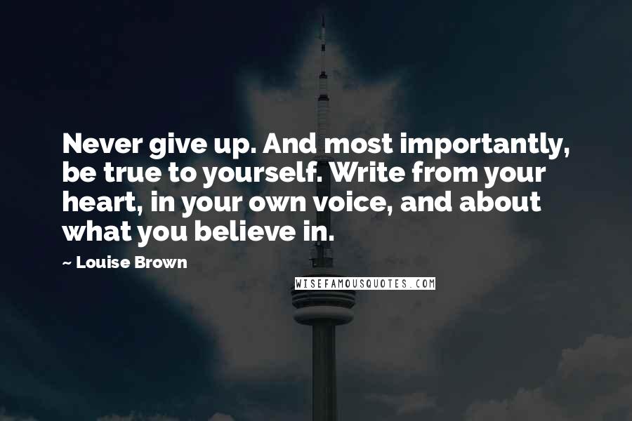 Louise Brown Quotes: Never give up. And most importantly, be true to yourself. Write from your heart, in your own voice, and about what you believe in.