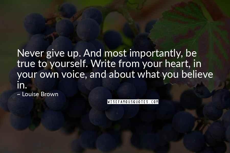 Louise Brown Quotes: Never give up. And most importantly, be true to yourself. Write from your heart, in your own voice, and about what you believe in.