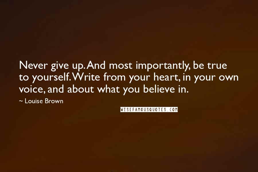 Louise Brown Quotes: Never give up. And most importantly, be true to yourself. Write from your heart, in your own voice, and about what you believe in.