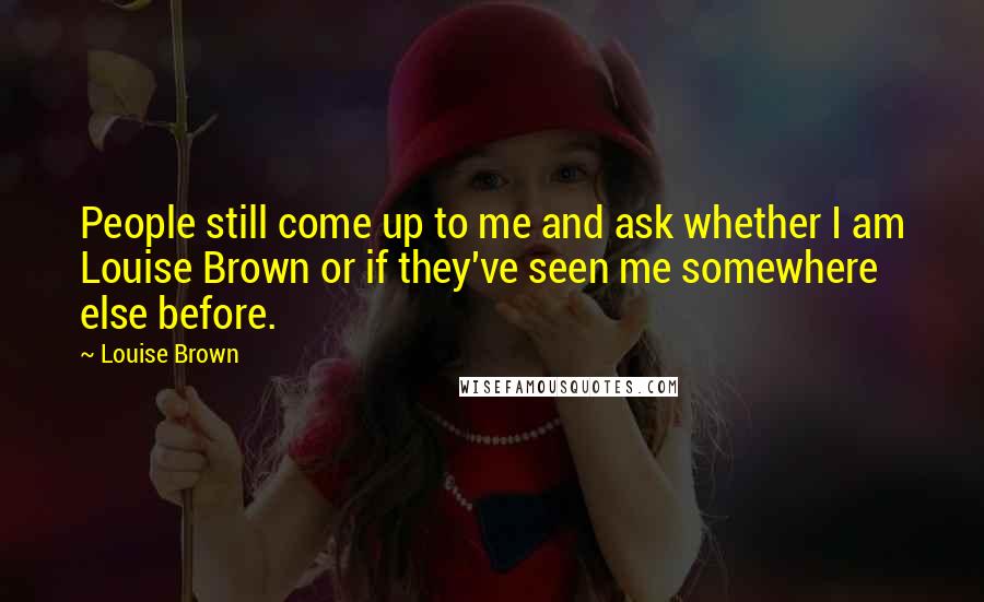 Louise Brown Quotes: People still come up to me and ask whether I am Louise Brown or if they've seen me somewhere else before.