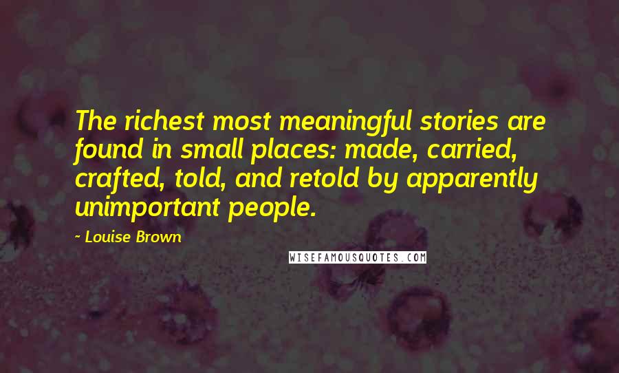 Louise Brown Quotes: The richest most meaningful stories are found in small places: made, carried, crafted, told, and retold by apparently unimportant people.