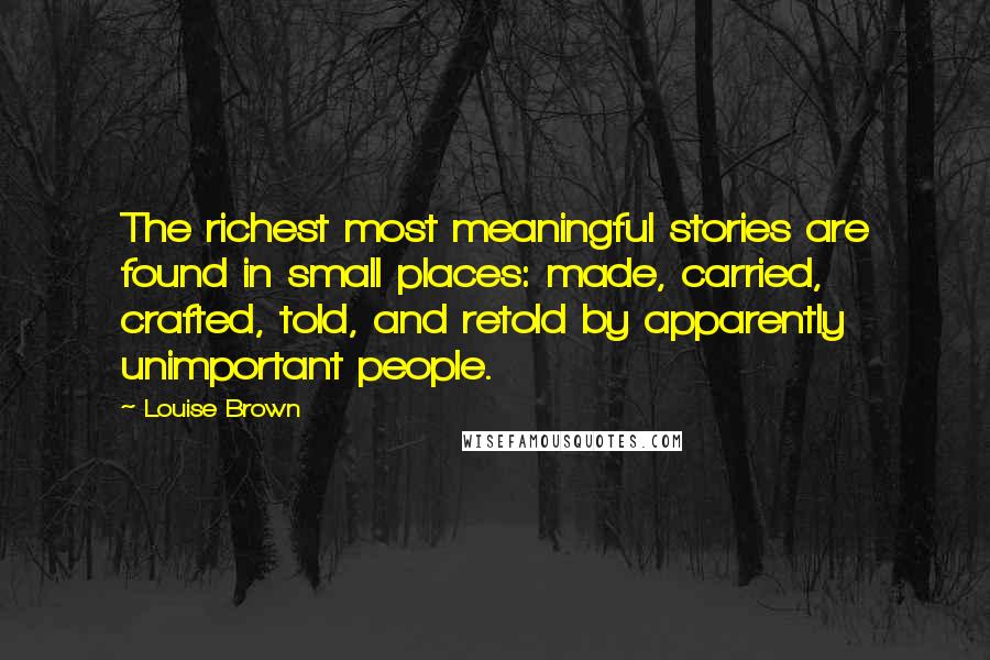 Louise Brown Quotes: The richest most meaningful stories are found in small places: made, carried, crafted, told, and retold by apparently unimportant people.