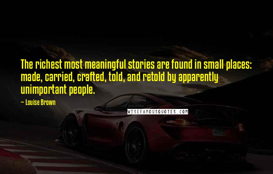 Louise Brown Quotes: The richest most meaningful stories are found in small places: made, carried, crafted, told, and retold by apparently unimportant people.