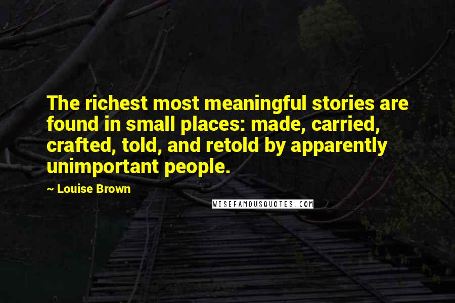 Louise Brown Quotes: The richest most meaningful stories are found in small places: made, carried, crafted, told, and retold by apparently unimportant people.