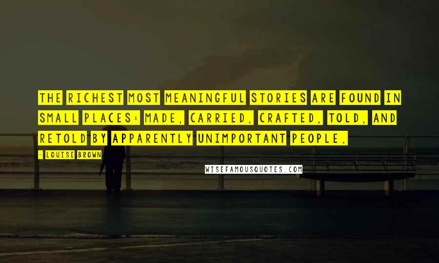 Louise Brown Quotes: The richest most meaningful stories are found in small places: made, carried, crafted, told, and retold by apparently unimportant people.