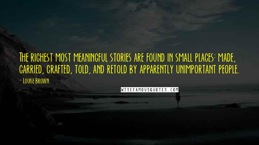 Louise Brown Quotes: The richest most meaningful stories are found in small places: made, carried, crafted, told, and retold by apparently unimportant people.