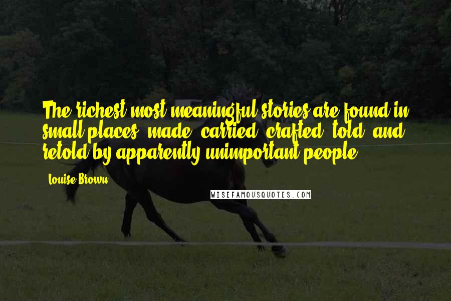 Louise Brown Quotes: The richest most meaningful stories are found in small places: made, carried, crafted, told, and retold by apparently unimportant people.