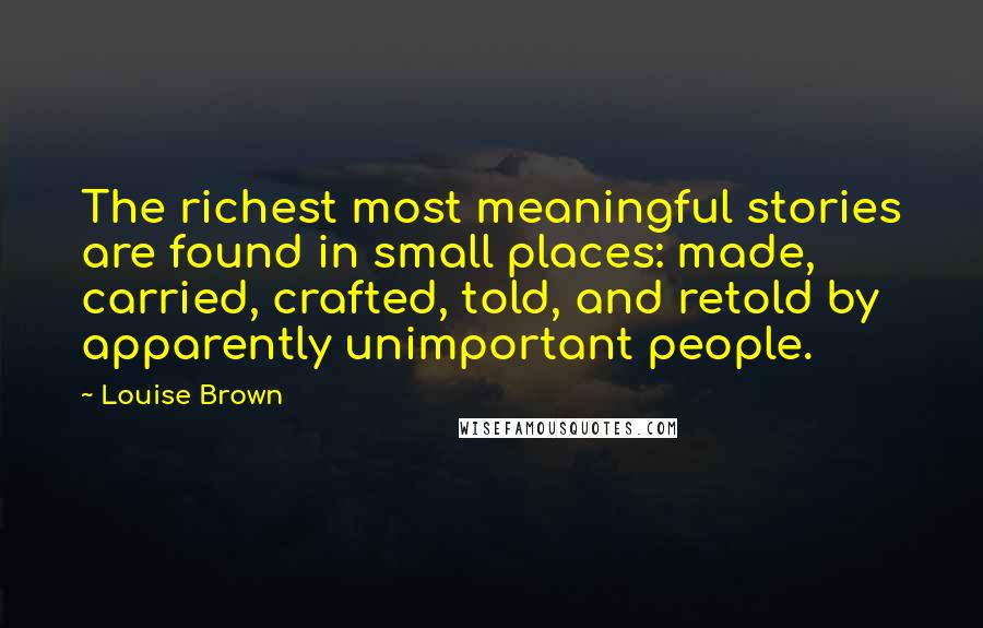 Louise Brown Quotes: The richest most meaningful stories are found in small places: made, carried, crafted, told, and retold by apparently unimportant people.