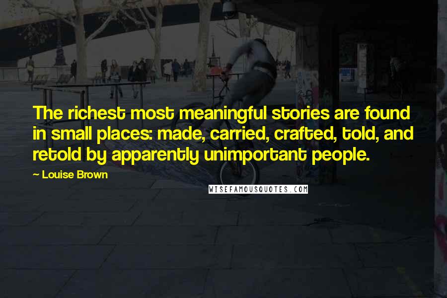 Louise Brown Quotes: The richest most meaningful stories are found in small places: made, carried, crafted, told, and retold by apparently unimportant people.